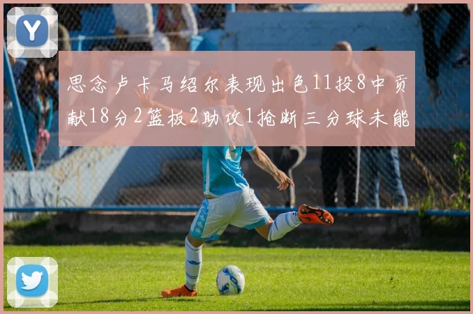 思念卢卡马绍尔表现出色11投8中贡献18分2篮板2助攻1抢断三分球未能命中