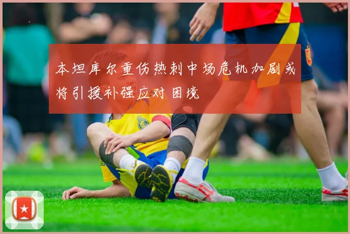 本坦库尔重伤热刺中场危机加剧或将引援补强应对困境
