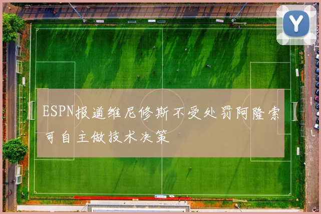 ESPN报道维尼修斯不受处罚阿隆索可自主做技术决策
