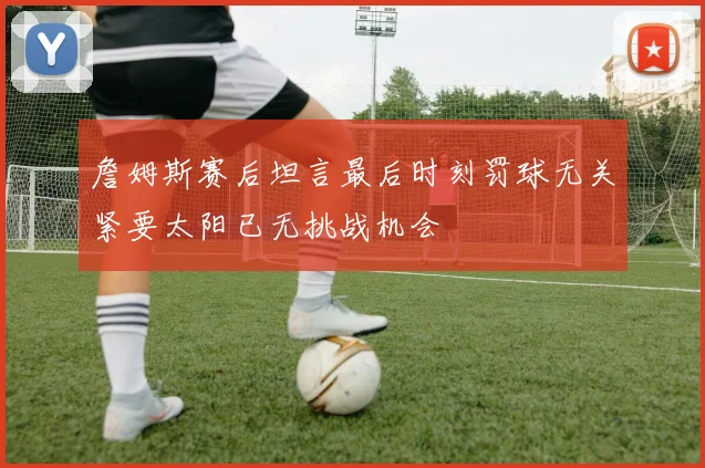 詹姆斯赛后坦言最后时刻罚球无关紧要太阳已无挑战机会