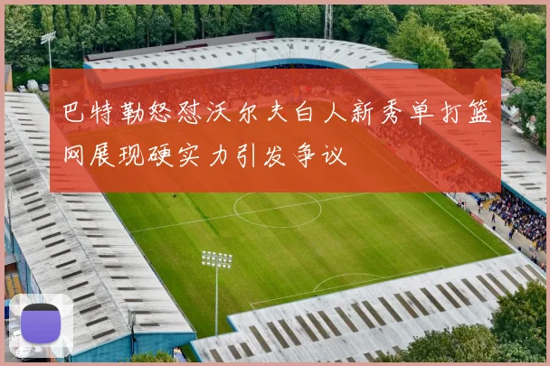 巴特勒怒怼沃尔夫白人新秀单打篮网展现硬实力引发争议