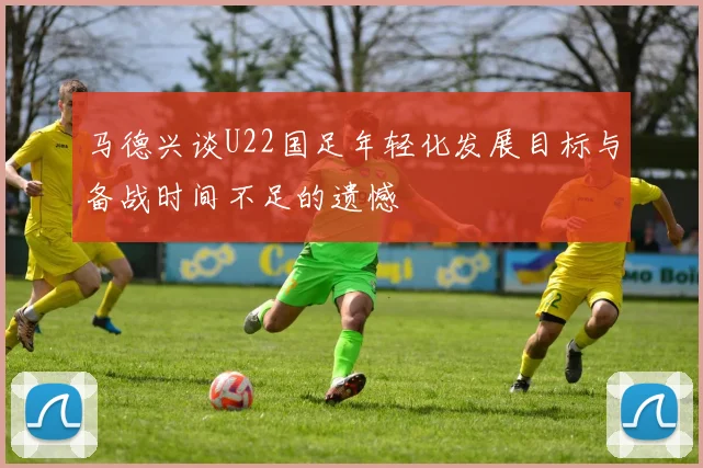 马德兴谈U22国足年轻化发展目标与备战时间不足的遗憾