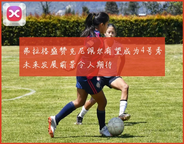弗拉格盛赞克尼佩尔有望成为4号秀未来发展前景令人期待