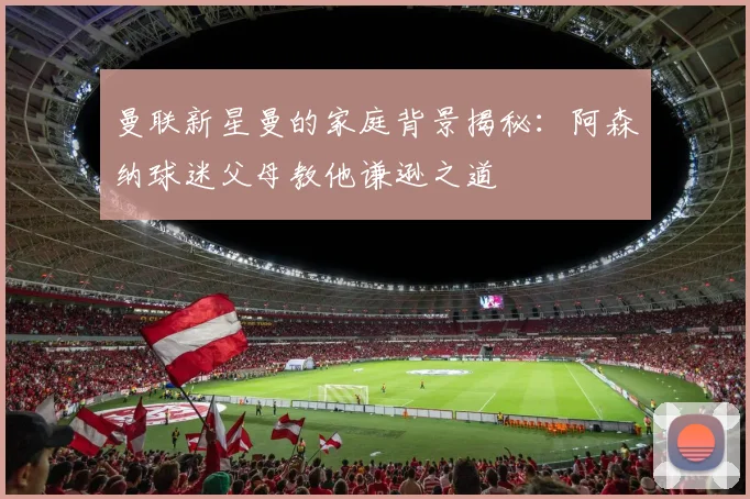 曼联新星曼的家庭背景揭秘：阿森纳球迷父母教他谦逊之道