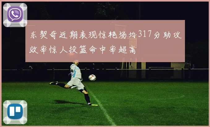 东契奇近期表现惊艳场均317分助攻效率惊人投篮命中率超高