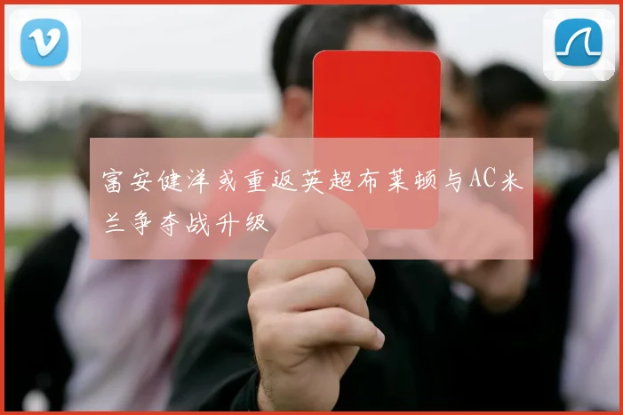 富安健洋或重返英超布莱顿与AC米兰争夺战升级