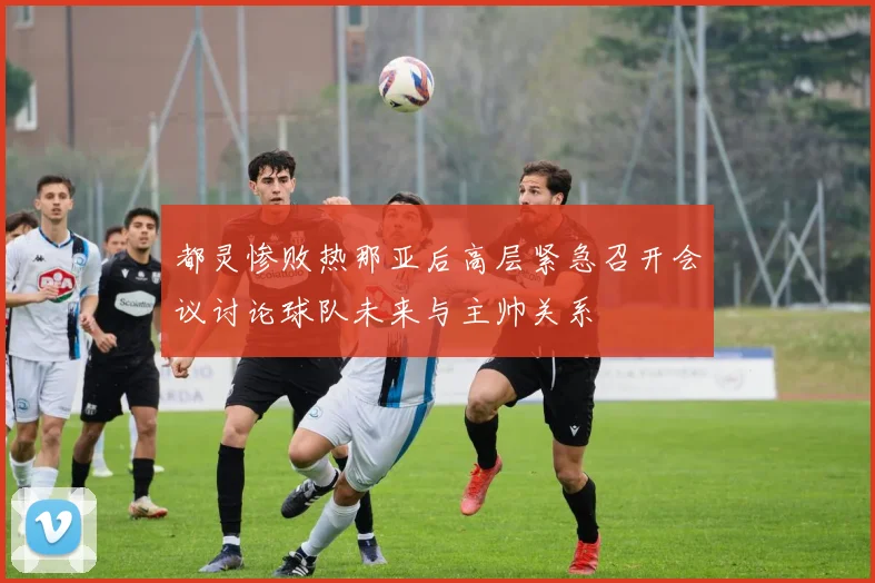 都灵惨败热那亚后高层紧急召开会议讨论球队未来与主帅关系