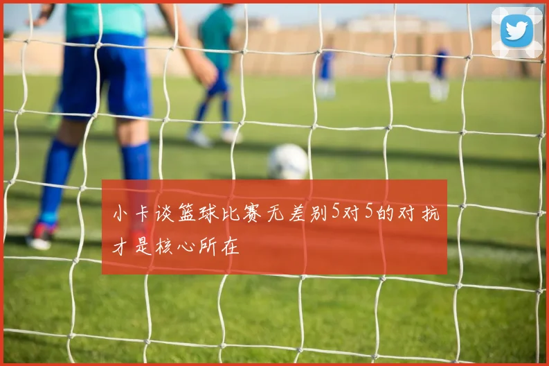 小卡谈篮球比赛无差别5对5的对抗才是核心所在