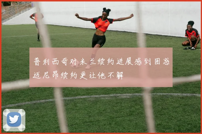 普利西奇对米兰续约进展感到困惑迈尼昂续约更让他不解