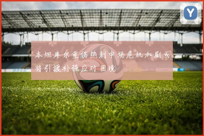本坦库尔重伤热刺中场危机加剧或将引援补强应对困境