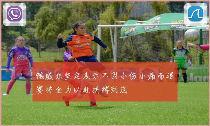 鲍威尔坚定表示不因小伤小痛而退赛将全力以赴拼搏到底