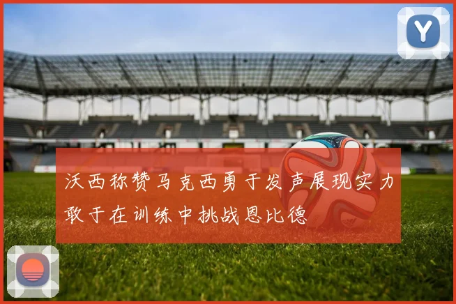 沃西称赞马克西勇于发声展现实力敢于在训练中挑战恩比德
