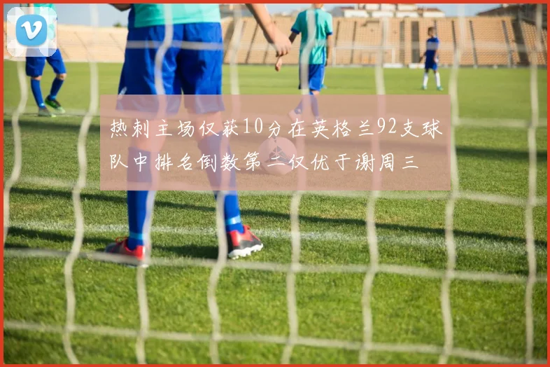 热刺主场仅获10分在英格兰92支球队中排名倒数第二仅优于谢周三