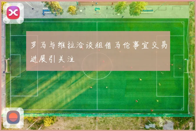 罗马与维拉洽谈租借马伦事宜交易进展引关注