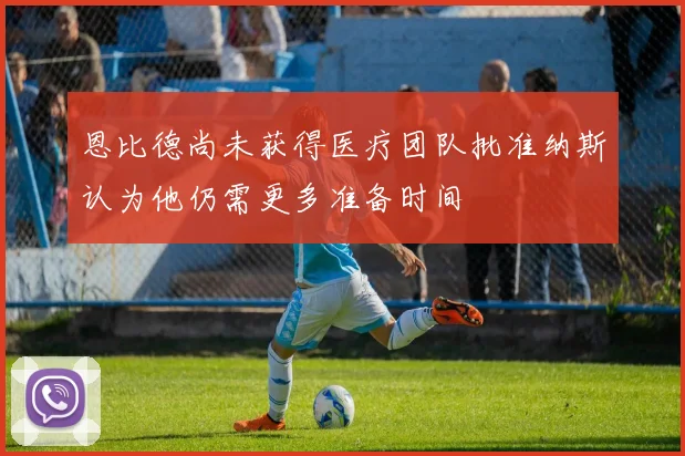 恩比德尚未获得医疗团队批准纳斯认为他仍需更多准备时间