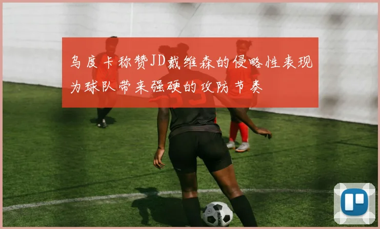 乌度卡称赞JD戴维森的侵略性表现为球队带来强硬的攻防节奏