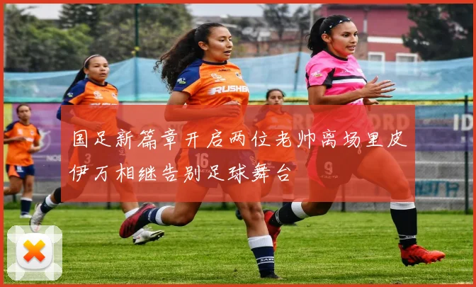 国足新篇章开启两位老帅离场里皮伊万相继告别足球舞台