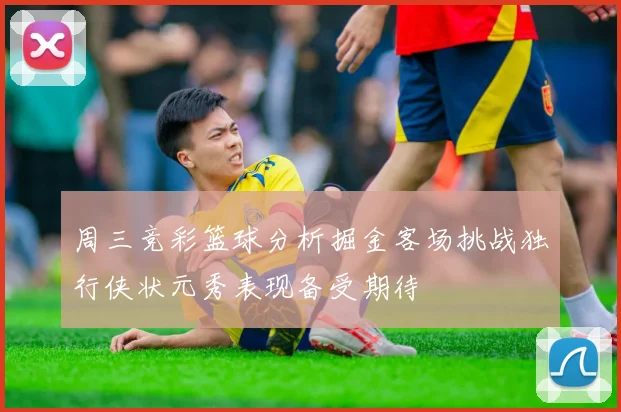 周三竞彩篮球分析掘金客场挑战独行侠状元秀表现备受期待