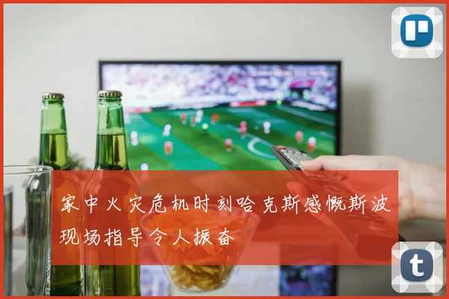 家中火灾危机时刻哈克斯感慨斯波现场指导令人振奋