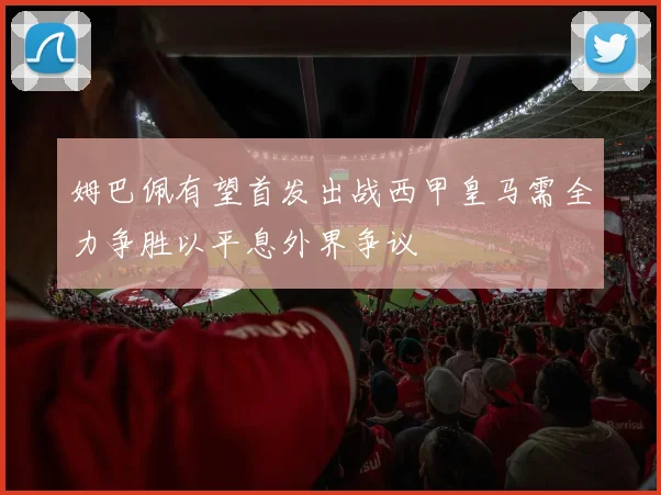 姆巴佩有望首发出战西甲皇马需全力争胜以平息外界争议