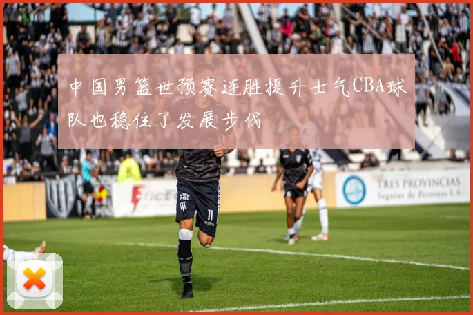 中国男篮世预赛连胜提升士气CBA球队也稳住了发展步伐