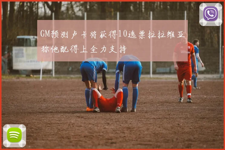 GM预测卢卡将获得10选票拉拉维亚称他配得上全力支持