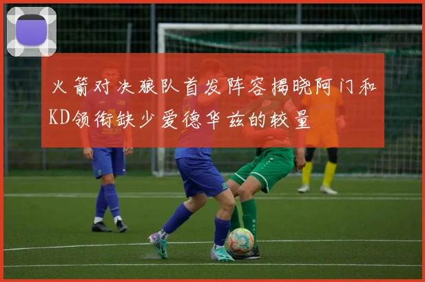火箭对决狼队首发阵容揭晓阿门和KD领衔缺少爱德华兹的较量