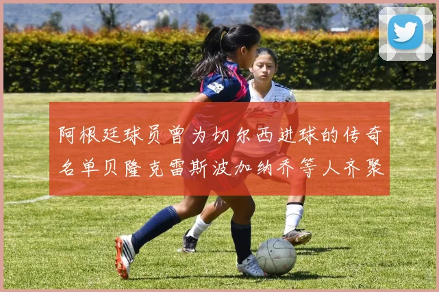 阿根廷球员曾为切尔西进球的传奇名单贝隆克雷斯波加纳乔等人齐聚
