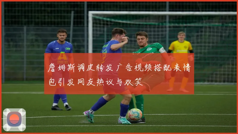 詹姆斯调皮转发广告视频搭配表情包引发网友热议与欢笑