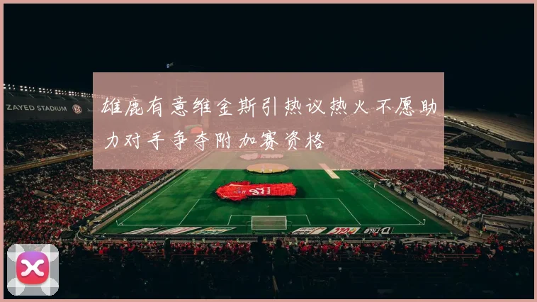 雄鹿有意维金斯引热议热火不愿助力对手争夺附加赛资格