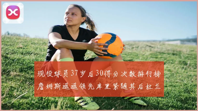 现役球员37岁后30得分次数排行榜詹姆斯遥遥领先库里紧随其后杜兰特位列第三