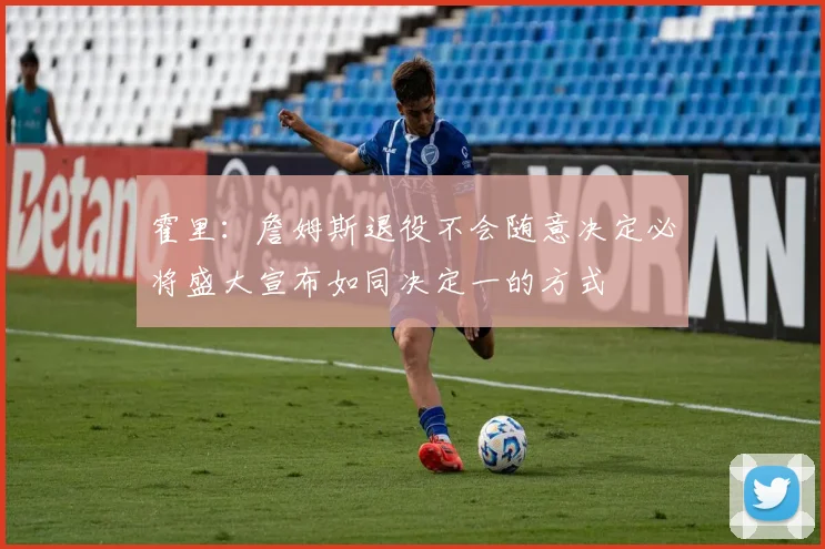 霍里：詹姆斯退役不会随意决定必将盛大宣布如同决定一的方式