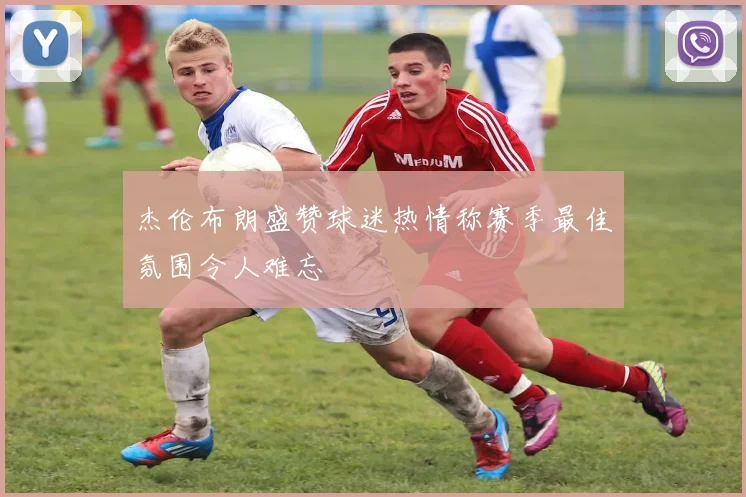 杰伦布朗盛赞球迷热情称赛季最佳氛围令人难忘